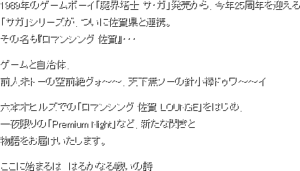 1989年のゲームボーイ「魔界塔士 サ・ガ」発売から、今年25周年を迎える「サガ」シリーズが、ついに佐賀県と連携。その名も『ロマンシング 佐賀』・・・ゲームと自治体、前人未トーの空前絶グォ～～、天下無ソーの針小棒ドゥワ～～イ六本木ヒルズでの「ロマンシング 佐賀 LOUNGE」をはじめ、一夜限りの「Premium Night」など、新たな閃きと物語をお届けいたします。ここに始まるは　はるかなる戦いの詩